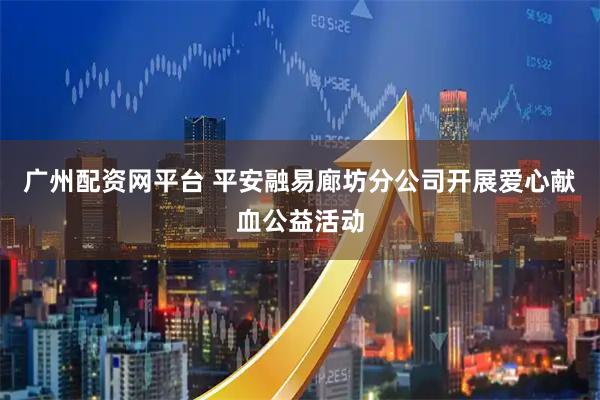 广州配资网平台 平安融易廊坊分公司开展爱心献血公益活动
