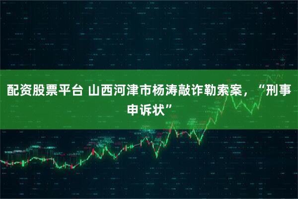 配资股票平台 山西河津市杨涛敲诈勒索案，“刑事申诉状”