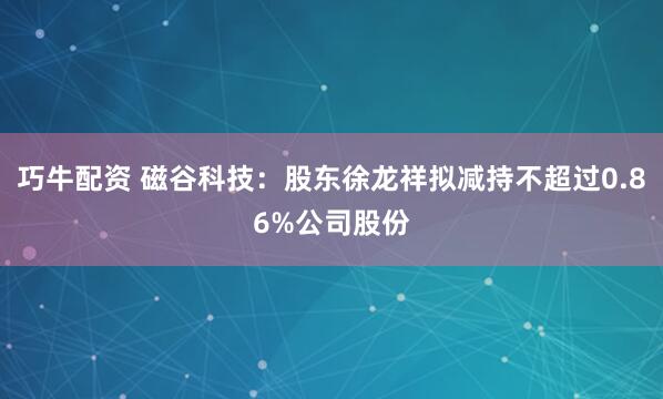 巧牛配资 磁谷科技：股东徐龙祥拟减持不超过0.86%公司股份