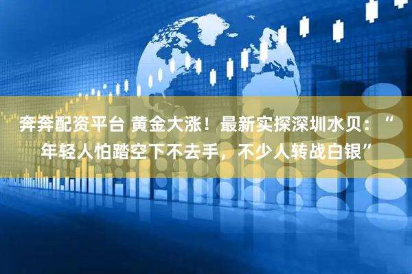 奔奔配资平台 黄金大涨！最新实探深圳水贝：“年轻人怕踏空下不去手，不少人转战白银”