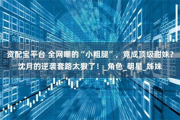 资配宝平台 全网嘲的“小粗腿”,竟成顶级甜妹?沈月的逆袭套路太狠了!_角色_明星_姊妹