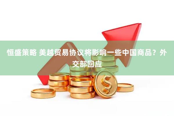恒盛策略 美越贸易协议将影响一些中国商品？外交部回应