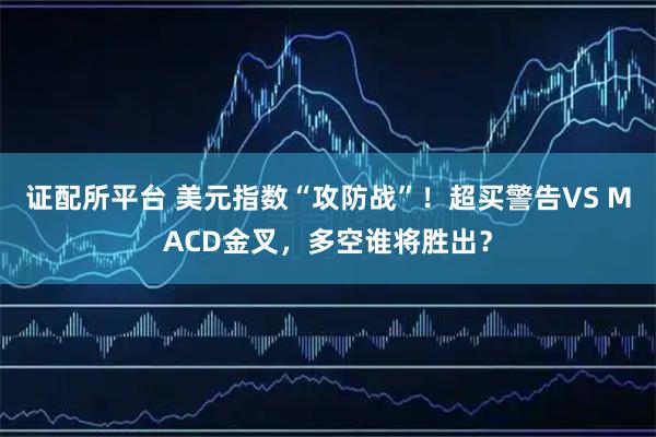 证配所平台 美元指数“攻防战”！超买警告VS MACD金叉，多空谁将胜出？