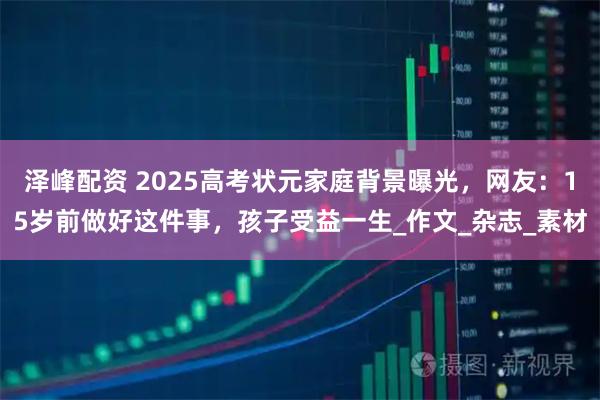 泽峰配资 2025高考状元家庭背景曝光,网友:15岁前做好这件事,孩子受益一生_作文_杂志_素材