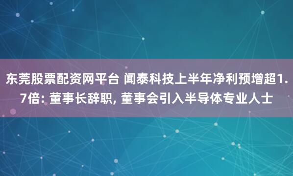 东莞股票配资网平台 闻泰科技上半年净利预增超1.7倍: 董事长辞职, 董事会引入半导体专业人士