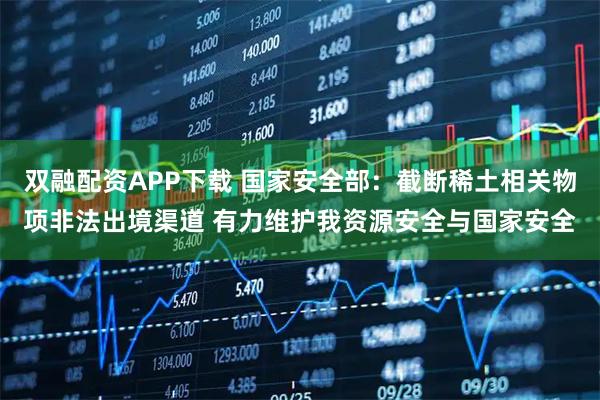 双融配资APP下载 国家安全部：截断稀土相关物项非法出境渠道 有力维护我资源安全与国家安全