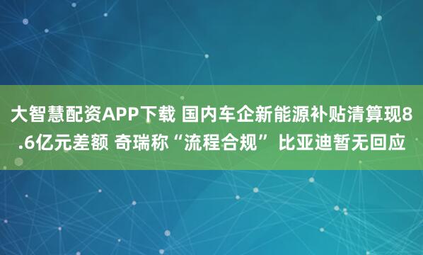 大智慧配资APP下载 国内车企新能源补贴清算现8.6亿元差额 奇瑞称“流程合规” 比亚迪暂无回应