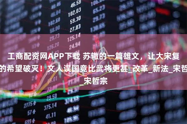 工商配资网APP下载 苏辙的一篇雄文，让大宋复兴的希望破灭！文人误国竟比武将更甚_改革_新法_宋哲宗