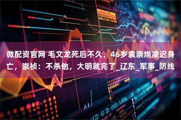 微配资官网 毛文龙死后不久，46岁袁崇焕凌迟身亡，崇祯：不杀他，大明就完了_辽东_军事_防线