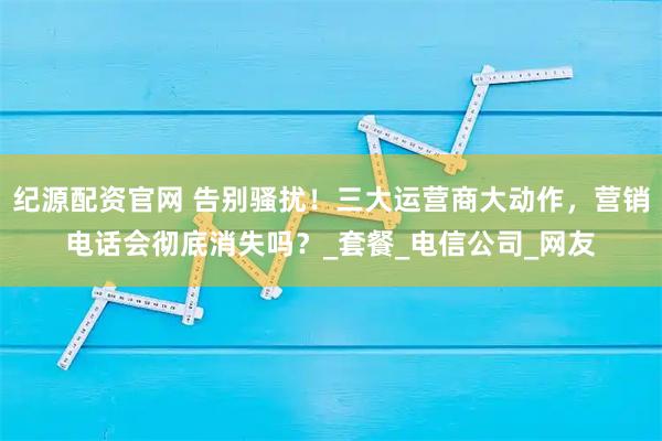 纪源配资官网 告别骚扰！三大运营商大动作，营销电话会彻底消失吗？_套餐_电信公司_网友