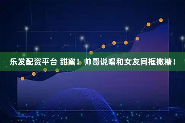 乐发配资平台 甜蜜！帅哥说唱和女友同框撒糖！