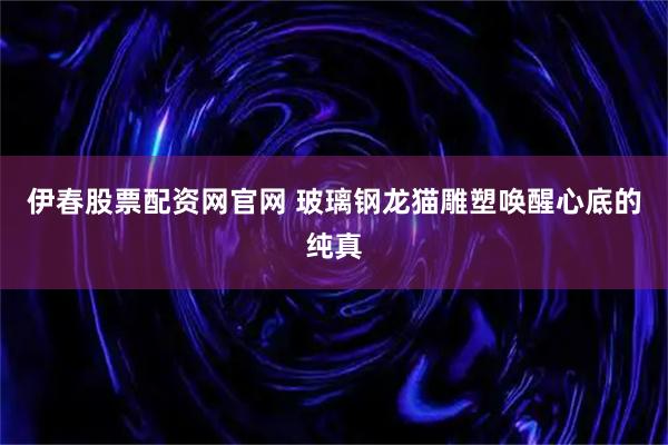 伊春股票配资网官网 玻璃钢龙猫雕塑唤醒心底的纯真