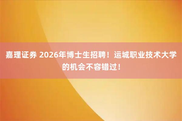 嘉理证券 2026年博士生招聘！运城职业技术大学的机会不容错过！