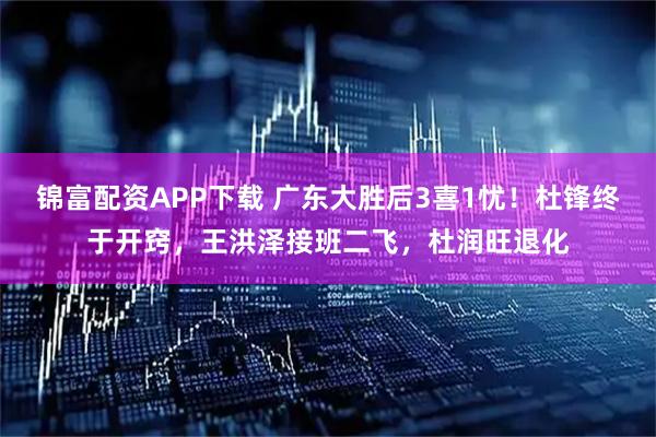 锦富配资APP下载 广东大胜后3喜1忧！杜锋终于开窍，王洪泽接班二飞，杜润旺退化
