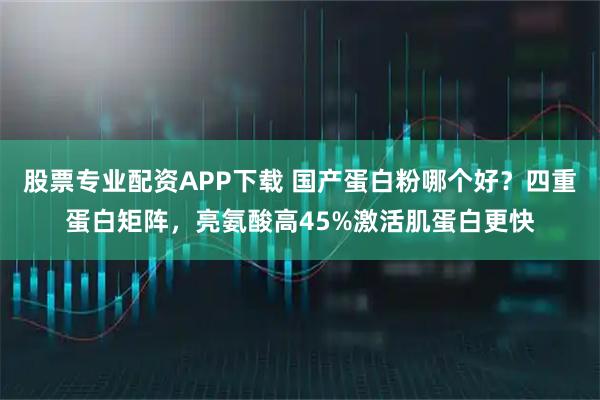 股票专业配资APP下载 国产蛋白粉哪个好？四重蛋白矩阵，亮氨酸高45%激活肌蛋白更快
