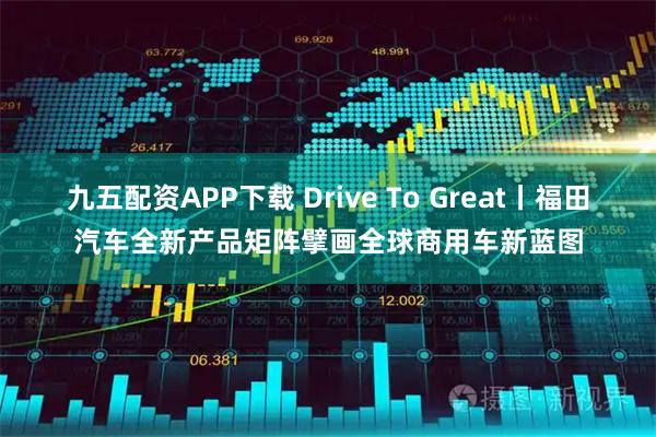 九五配资APP下载 Drive To Great丨福田汽车全新产品矩阵擘画全球商用车新蓝图