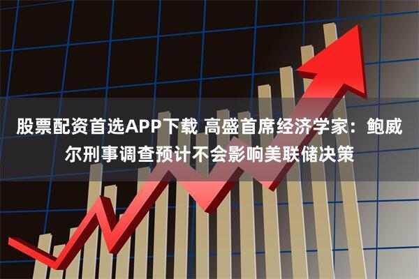 股票配资首选APP下载 高盛首席经济学家：鲍威尔刑事调查预计不会影响美联储决策