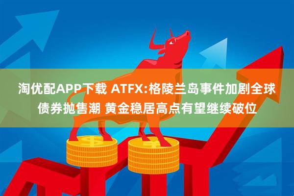 淘优配APP下载 ATFX:格陵兰岛事件加剧全球债券抛售潮 黄金稳居高点有望继续破位