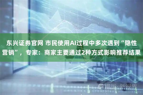 东兴证券官网 市民使用AI过程中多次遇到“隐性营销”，专家：商家主要通过2种方式影响推荐结果