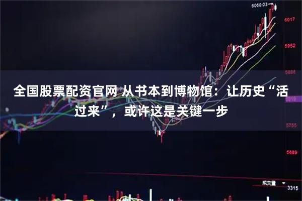 全国股票配资官网 从书本到博物馆：让历史“活过来”，或许这是关键一步