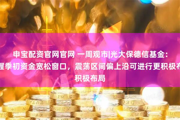 申宝配资官网官网 一周观市|光大保德信基金：把握季初资金宽松窗口，震荡区间偏上沿可进行更积极布局