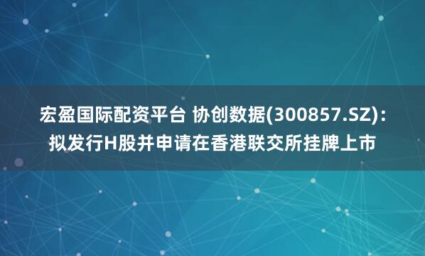 宏盈国际配资平台 协创数据(300857.SZ)：拟发行H股并申请在香港联交所挂牌上市