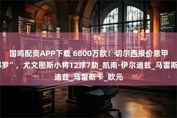 国鸣配资APP下载 6800万欧！切尔西报价意甲“新皮耶罗”，尤文图斯小将12球7助_凯南·伊尔迪兹_马雷斯卡_欧元