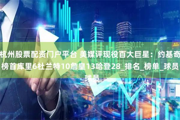杭州股票配资门户平台 美媒评现役百大巨星：约基奇榜首库里6杜兰特10詹皇13哈登28_排名_榜单_球员
