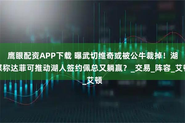 鹰眼配资APP下载 曝武切维奇或被公牛裁掉！湖媒称达菲可推动湖人签约佩总又躺赢？_交易_阵容_艾顿