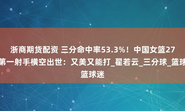 浙商期货配资 三分命中率53.3%！中国女篮27岁第一射手横空出世：又美又能打_翟若云_三分球_篮球迷