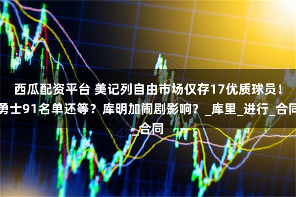 西瓜配资平台 美记列自由市场仅存17优质球员！勇士91名单还等？库明加闹剧影响？_库里_进行_合同