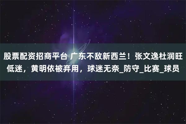 股票配资招商平台 广东不敌新西兰！张文逸杜润旺低迷，黄明依被弃用，球迷无奈_防守_比赛_球员