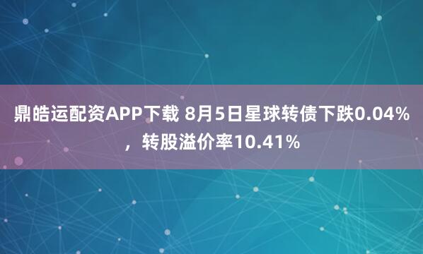 鼎皓运配资APP下载 8月5日星球转债下跌0.04%，转股溢价率10.41%