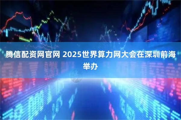 腾信配资网官网 2025世界算力网大会在深圳前海举办