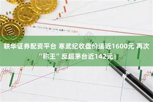 联华证券配资平台 寒武纪收盘价逼近1600元 再次“称王”反超茅台近142元！
