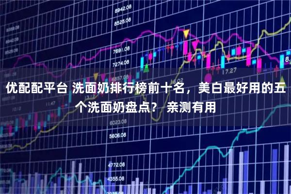 优配配平台 洗面奶排行榜前十名，美白最好用的五个洗面奶盘点？ 亲测有用