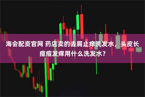 海会配资官网 药店卖的去屑止痒洗发水，头皮长痘痘发痒用什么洗发水？