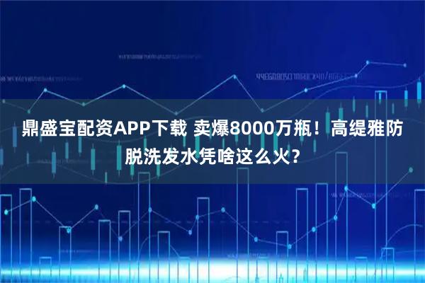 鼎盛宝配资APP下载 卖爆8000万瓶！高缇雅防脱洗发水凭啥这么火？