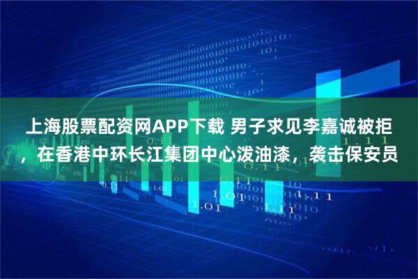上海股票配资网APP下载 男子求见李嘉诚被拒，在香港中环长江集团中心泼油漆，袭击保安员