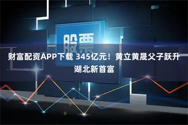 财富配资APP下载 345亿元!黄立黄晟父子跃升湖北新首富