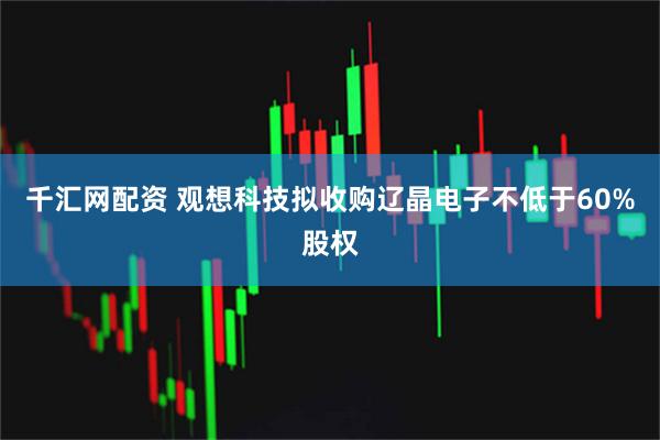 千汇网配资 观想科技拟收购辽晶电子不低于60%股权
