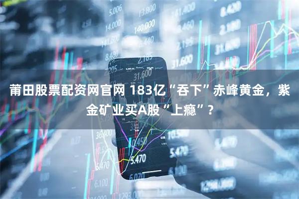 莆田股票配资网官网 183亿“吞下”赤峰黄金，紫金矿业买A股“上瘾”？