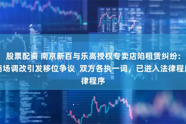 股票配资 南京新百与乐高授权专卖店陷租赁纠纷：商场调改引发移位争议  双方各执一词，已进入法律程序