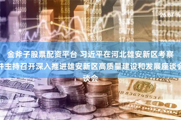 金斧子股票配资平台 习近平在河北雄安新区考察并主持召开深入推进雄安新区高质量建设和发展座谈会