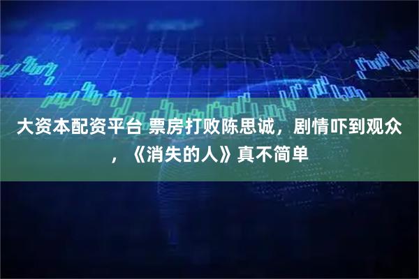 大资本配资平台 票房打败陈思诚，剧情吓到观众，《消失的人》真不简单